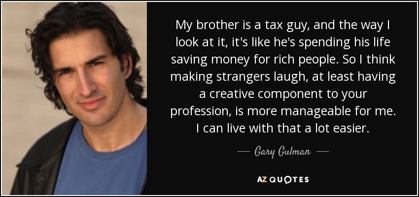 My brother is a tax guy, and the way I look at it, it's like he's spending his life saving money for rich people. So I think making strangers laugh, at least having a creative component to your profession, is more manageable for me. I can live with that a lot easier. - Gary Gulman