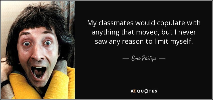 My classmates would copulate with anything that moved, but I never saw any reason to limit myself. - Emo Philips