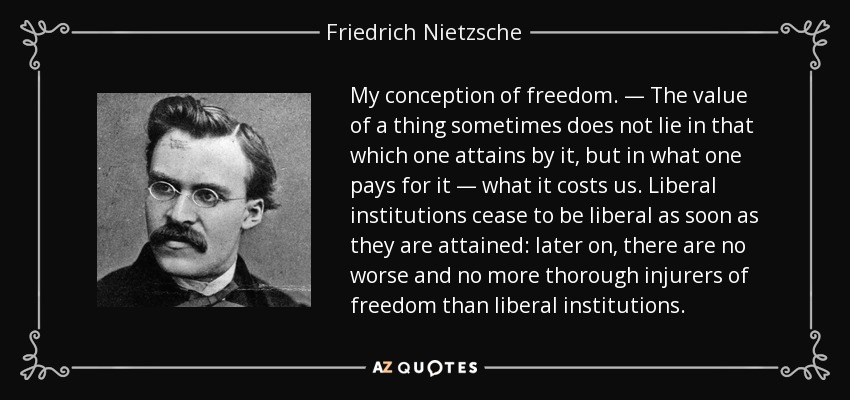 My conception of freedom. — The value of a thing sometimes does not lie in that which one attains by it, but in what one pays for it — what it costs us. Liberal institutions cease to be liberal as soon as they are attained: later on, there are no worse and no more thorough injurers of freedom than liberal institutions. - Friedrich Nietzsche