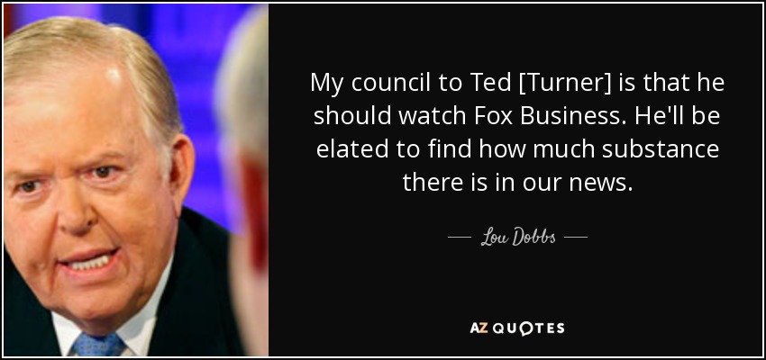 My council to Ted [Turner] is that he should watch Fox Business. He'll be elated to find how much substance there is in our news. - Lou Dobbs