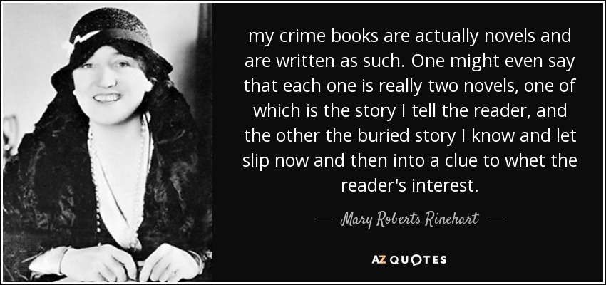 my crime books are actually novels and are written as such. One might even say that each one is really two novels, one of which is the story I tell the reader, and the other the buried story I know and let slip now and then into a clue to whet the reader's interest. - Mary Roberts Rinehart