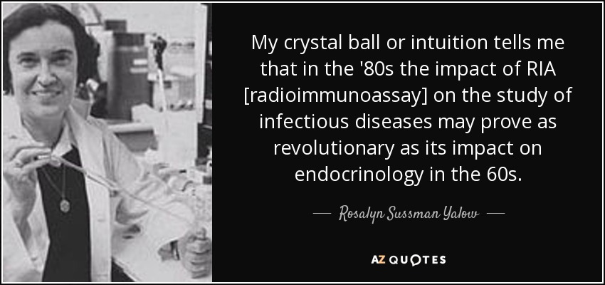 My crystal ball or intuition tells me that in the '80s the impact of RIA [radioimmunoassay] on the study of infectious diseases may prove as revolutionary as its impact on endocrinology in the 60s. - Rosalyn Sussman Yalow