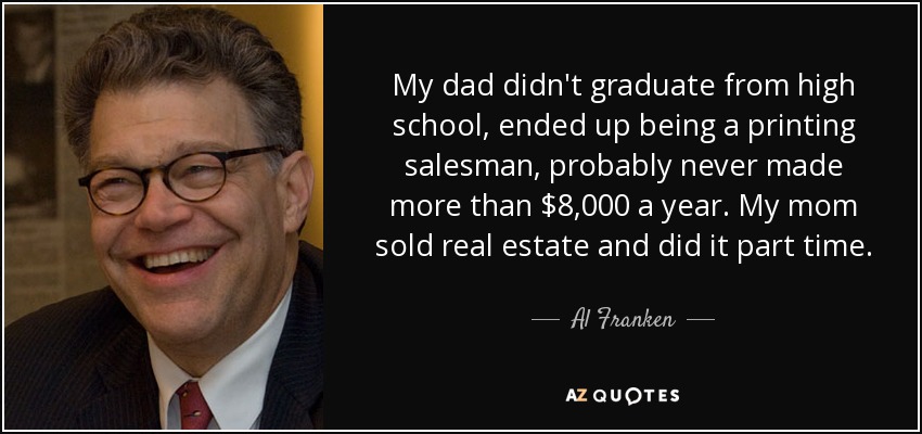 My dad didn't graduate from high school, ended up being a printing salesman, probably never made more than $8,000 a year. My mom sold real estate and did it part time. - Al Franken