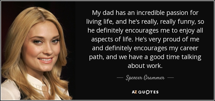 My dad has an incredible passion for living life, and he's really, really funny, so he definitely encourages me to enjoy all aspects of life. He's very proud of me and definitely encourages my career path, and we have a good time talking about work. - Spencer Grammer