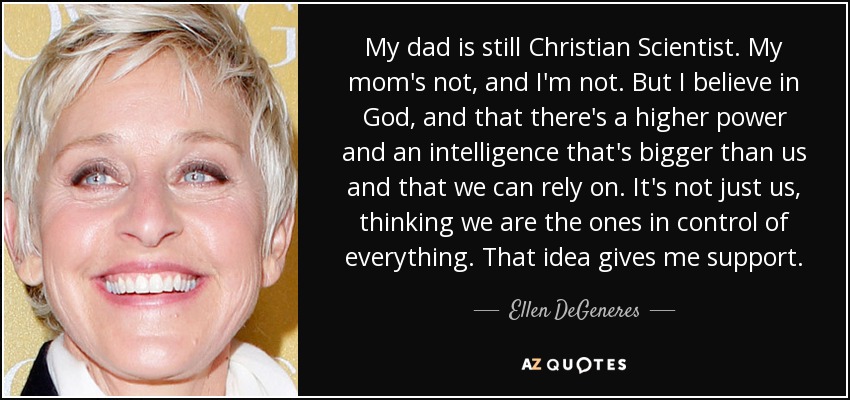 Mi padre sigue siendo Científico Cristiano. Mi madre no, y yo tampoco. Pero creo en Dios, y en que hay un poder superior y una inteligencia que es más grande que nosotros y en la que podemos confiar. No somos sólo nosotros, pensando que somos los que controlamos todo. Esa idea me da apoyo. - Ellen DeGeneres