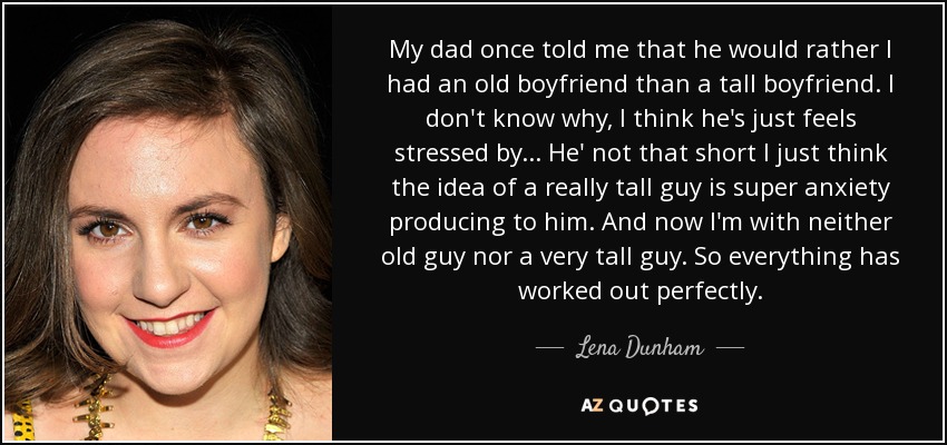 My dad once told me that he would rather I had an old boyfriend than a tall boyfriend. I don't know why, I think he's just feels stressed by... He' not that short I just think the idea of a really tall guy is super anxiety producing to him. And now I'm with neither old guy nor a very tall guy. So everything has worked out perfectly. - Lena Dunham