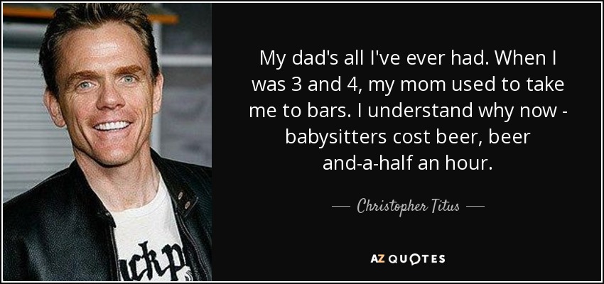 Mi padre es todo lo que he tenido. Cuando tenía 3 y 4 años, mi madre solía llevarme a los bares. Ahora entiendo por qué: las niñeras cuestan cerveza, cerveza y media por hora. - Christopher Titus