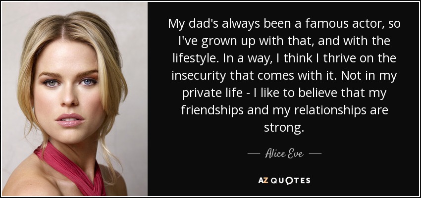 My dad's always been a famous actor, so I've grown up with that, and with the lifestyle. In a way, I think I thrive on the insecurity that comes with it. Not in my private life - I like to believe that my friendships and my relationships are strong. - Alice Eve