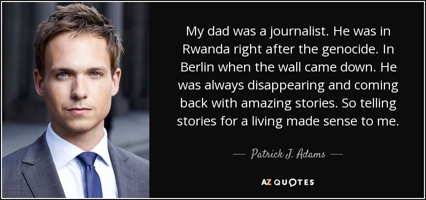 My dad was a journalist. He was in Rwanda right after the genocide. In Berlin when the wall came down. He was always disappearing and coming back with amazing stories. So telling stories for a living made sense to me. - Patrick J. Adams