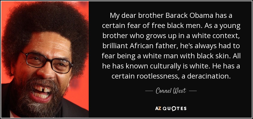 My dear brother Barack Obama has a certain fear of free black men. As a young brother who grows up in a white context, brilliant African father, he's always had to fear being a white man with black skin. All he has known culturally is white. He has a certain rootlessness, a deracination. - Cornel West