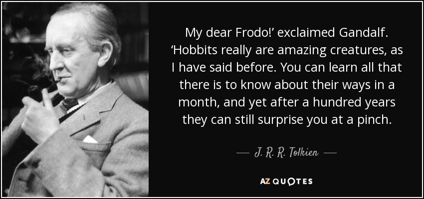 My dear Frodo!’ exclaimed Gandalf. ‘Hobbits really are amazing creatures, as I have said before. You can learn all that there is to know about their ways in a month, and yet after a hundred years they can still surprise you at a pinch. - J. R. R. Tolkien