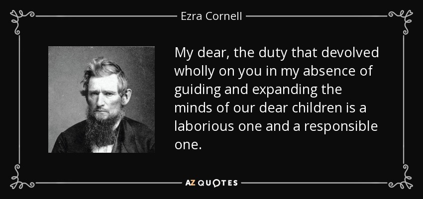 My dear, the duty that devolved wholly on you in my absence of guiding and expanding the minds of our dear children is a laborious one and a responsible one. - Ezra Cornell