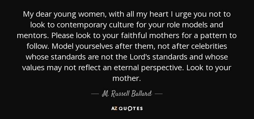 My dear young women, with all my heart I urge you not to look to contemporary culture for your role models and mentors. Please look to your faithful mothers for a pattern to follow. Model yourselves after them, not after celebrities whose standards are not the Lord's standards and whose values may not reflect an eternal perspective. Look to your mother. - M. Russell Ballard