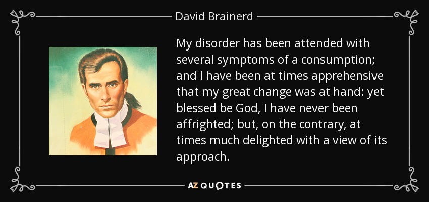 My disorder has been attended with several symptoms of a consumption; and I have been at times apprehensive that my great change was at hand: yet blessed be God, I have never been affrighted; but, on the contrary, at times much delighted with a view of its approach. - David Brainerd