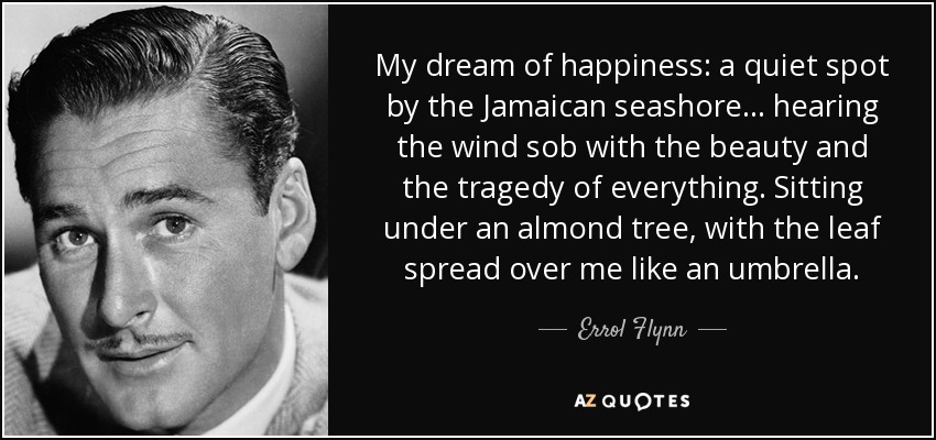 My dream of happiness: a quiet spot by the Jamaican seashore . . . hearing the wind sob with the beauty and the tragedy of everything. Sitting under an almond tree, with the leaf spread over me like an umbrella. - Errol Flynn