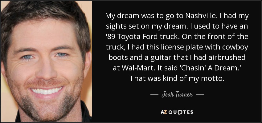 My dream was to go to Nashville. I had my sights set on my dream. I used to have an '89 Toyota Ford truck. On the front of the truck, I had this license plate with cowboy boots and a guitar that I had airbrushed at Wal-Mart. It said 'Chasin' A Dream.' That was kind of my motto. - Josh Turner