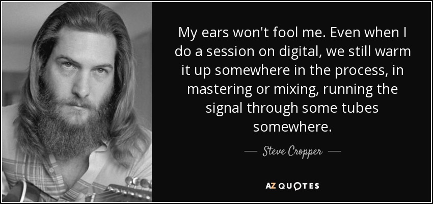 My ears won't fool me. Even when I do a session on digital, we still warm it up somewhere in the process, in mastering or mixing, running the signal through some tubes somewhere. - Steve Cropper
