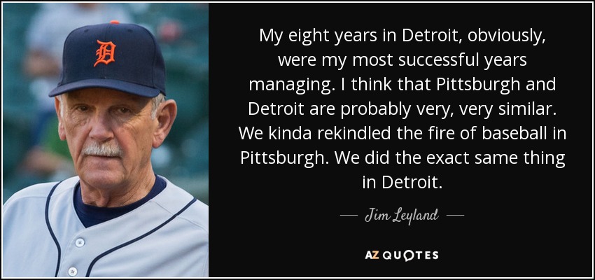 My eight years in Detroit, obviously, were my most successful years managing. I think that Pittsburgh and Detroit are probably very, very similar. We kinda rekindled the fire of baseball in Pittsburgh. We did the exact same thing in Detroit. - Jim Leyland