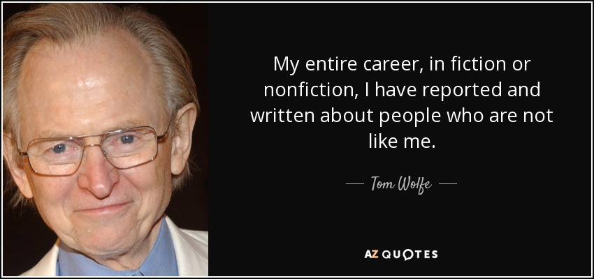 My entire career, in fiction or nonfiction, I have reported and written about people who are not like me. - Tom Wolfe