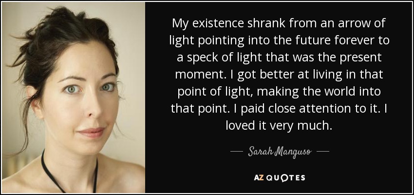 Mi existencia se redujo de una flecha de luz que apuntaba al futuro para siempre a una mota de luz que era el momento presente. Mejoré viviendo en ese punto de luz, convirtiendo el mundo en ese punto. Le presté mucha atención. Me gustaba mucho. - Sarah Manguso