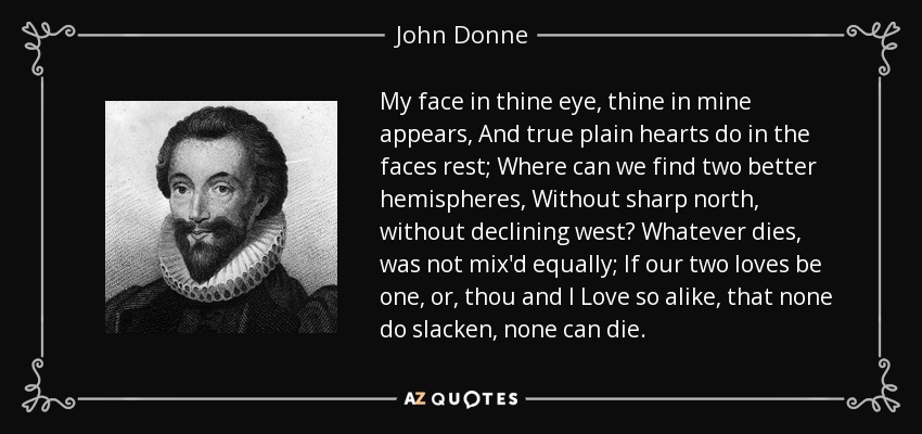 My face in thine eye, thine in mine appears, And true plain hearts do in the faces rest; Where can we find two better hemispheres, Without sharp north, without declining west? Whatever dies, was not mix'd equally; If our two loves be one, or, thou and I Love so alike, that none do slacken, none can die. - John Donne