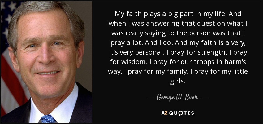 My faith plays a big part in my life. And when I was answering that question what I was really saying to the person was that I pray a lot. And I do. And my faith is a very, it's very personal. I pray for strength. I pray for wisdom. I pray for our troops in harm's way. I pray for my family. I pray for my little girls. - George W. Bush