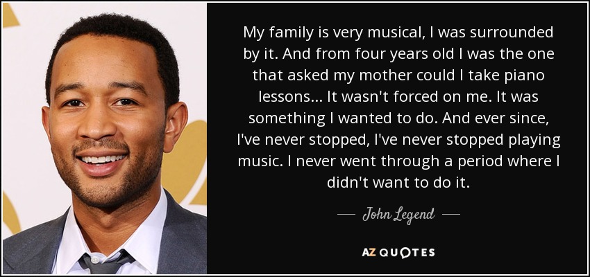 My family is very musical, I was surrounded by it. And from four years old I was the one that asked my mother could I take piano lessons... It wasn't forced on me. It was something I wanted to do. And ever since, I've never stopped, I've never stopped playing music. I never went through a period where I didn't want to do it. - John Legend