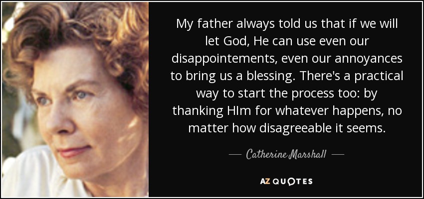 My father always told us that if we will let God, He can use even our disappointements, even our annoyances to bring us a blessing. There's a practical way to start the process too: by thanking HIm for whatever happens, no matter how disagreeable it seems. - Catherine Marshall