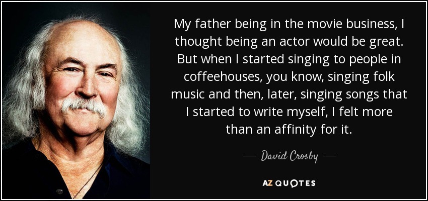 My father being in the movie business, I thought being an actor would be great. But when I started singing to people in coffeehouses, you know, singing folk music and then, later, singing songs that I started to write myself, I felt more than an affinity for it. - David Crosby