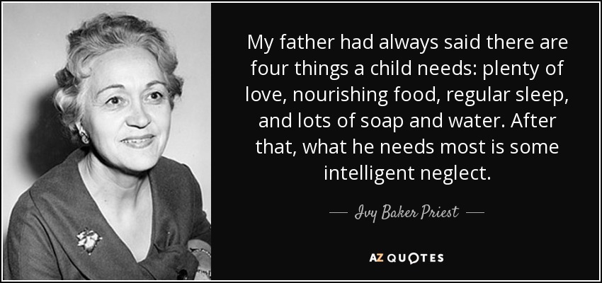 My father had always said there are four things a child needs: plenty of love, nourishing food, regular sleep, and lots of soap and water. After that, what he needs most is some intelligent neglect. - Ivy Baker Priest