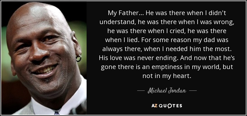 My Father... He was there when I didn't understand, he was there when I was wrong, he was there when I cried, he was there when I lied. For some reason my dad was always there, when I needed him the most. His love was never ending. And now that he's gone there is an emptiness in my world, but not in my heart. - Michael Jordan