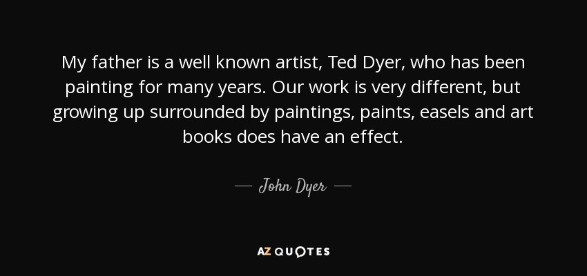 My father is a well known artist, Ted Dyer, who has been painting for many years. Our work is very different, but growing up surrounded by paintings, paints, easels and art books does have an effect. - John Dyer