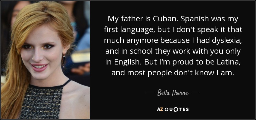 My father is Cuban. Spanish was my first language, but I don't speak it that much anymore because I had dyslexia, and in school they work with you only in English. But I'm proud to be Latina, and most people don't know I am. - Bella Thorne