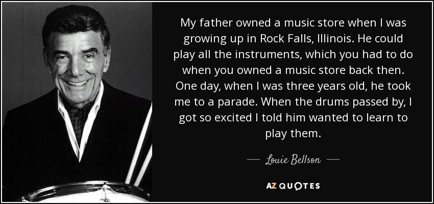 My father owned a music store when I was growing up in Rock Falls, Illinois. He could play all the instruments, which you had to do when you owned a music store back then. One day, when I was three years old, he took me to a parade. When the drums passed by, I got so excited I told him wanted to learn to play them. - Louie Bellson