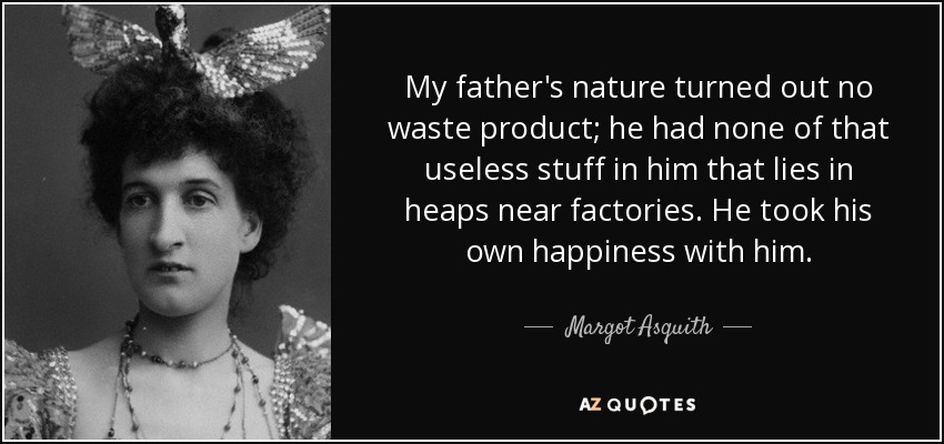 My father's nature turned out no waste product; he had none of that useless stuff in him that lies in heaps near factories. He took his own happiness with him. - Margot Asquith