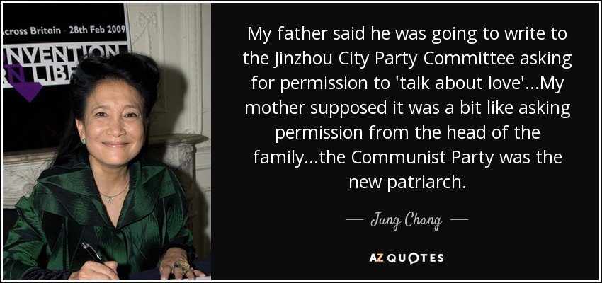My father said he was going to write to the Jinzhou City Party Committee asking for permission to 'talk about love'...My mother supposed it was a bit like asking permission from the head of the family...the Communist Party was the new patriarch. - Jung Chang