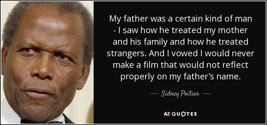 My father was a certain kind of man - I saw how he treated my mother and his family and how he treated strangers. And I vowed I would never make a film that would not reflect properly on my father's name. - Sidney Poitier