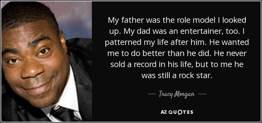 My father was the role model I looked up. My dad was an entertainer, too. I patterned my life after him. He wanted me to do better than he did. He never sold a record in his life, but to me he was still a rock star. - Tracy Morgan