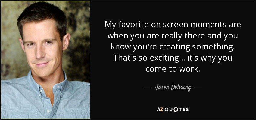 My favorite on screen moments are when you are really there and you know you're creating something. That's so exciting... it's why you come to work. - Jason Dohring