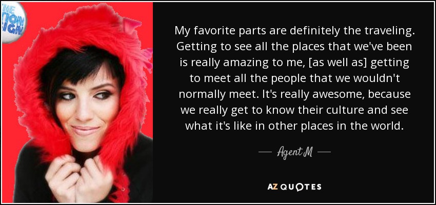 My favorite parts are definitely the traveling. Getting to see all the places that we've been is really amazing to me, [as well as] getting to meet all the people that we wouldn't normally meet. It's really awesome, because we really get to know their culture and see what it's like in other places in the world. - Agent M