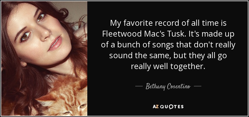 My favorite record of all time is Fleetwood Mac's Tusk. It's made up of a bunch of songs that don't really sound the same, but they all go really well together. - Bethany Cosentino