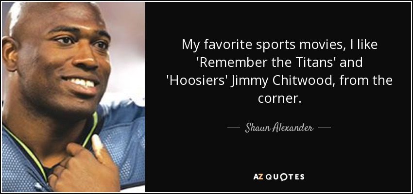 My favorite sports movies, I like 'Remember the Titans' and 'Hoosiers' Jimmy Chitwood, from the corner. - Shaun Alexander