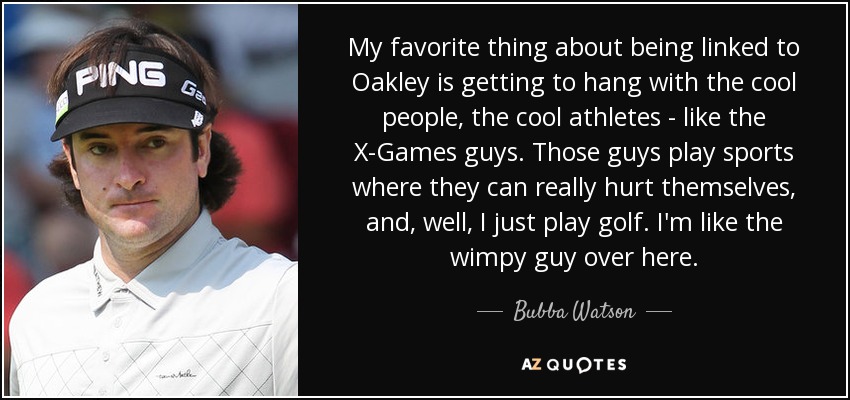 My favorite thing about being linked to Oakley is getting to hang with the cool people, the cool athletes - like the X-Games guys. Those guys play sports where they can really hurt themselves, and, well, I just play golf. I'm like the wimpy guy over here. - Bubba Watson