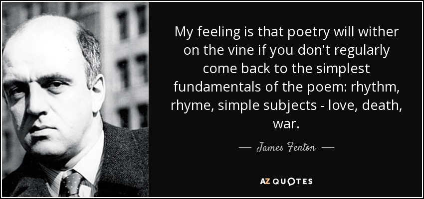 My feeling is that poetry will wither on the vine if you don't regularly come back to the simplest fundamentals of the poem: rhythm, rhyme, simple subjects - love, death, war. - James Fenton