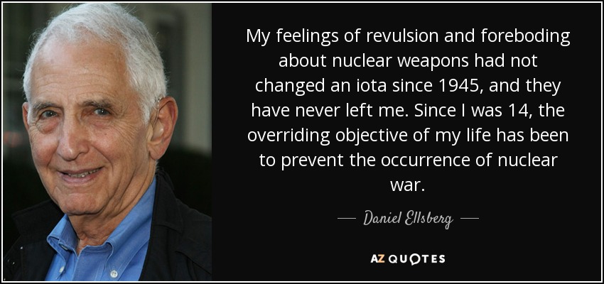 My feelings of revulsion and foreboding about nuclear weapons had not changed an iota since 1945, and they have never left me. Since I was 14, the overriding objective of my life has been to prevent the occurrence of nuclear war. - Daniel Ellsberg