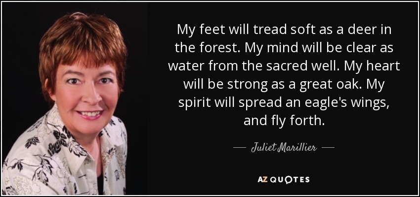 My feet will tread soft as a deer in the forest. My mind will be clear as water from the sacred well. My heart will be strong as a great oak. My spirit will spread an eagle's wings, and fly forth. - Juliet Marillier