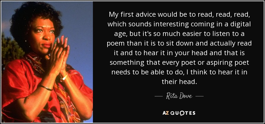 My first advice would be to read, read, read, which sounds interesting coming in a digital age, but it's so much easier to listen to a poem than it is to sit down and actually read it and to hear it in your head and that is something that every poet or aspiring poet needs to be able to do, I think to hear it in their head. - Rita Dove