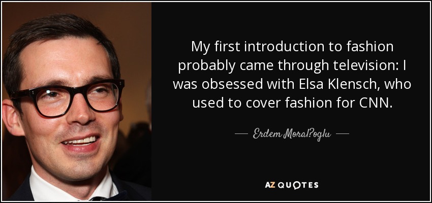 My first introduction to fashion probably came through television: I was obsessed with Elsa Klensch, who used to cover fashion for CNN. - Erdem Moral?oglu