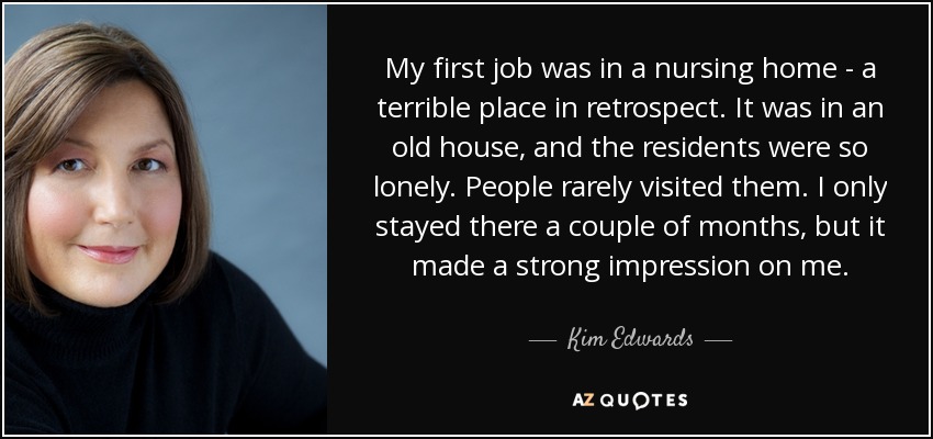 My first job was in a nursing home - a terrible place in retrospect. It was in an old house, and the residents were so lonely. People rarely visited them. I only stayed there a couple of months, but it made a strong impression on me. - Kim Edwards