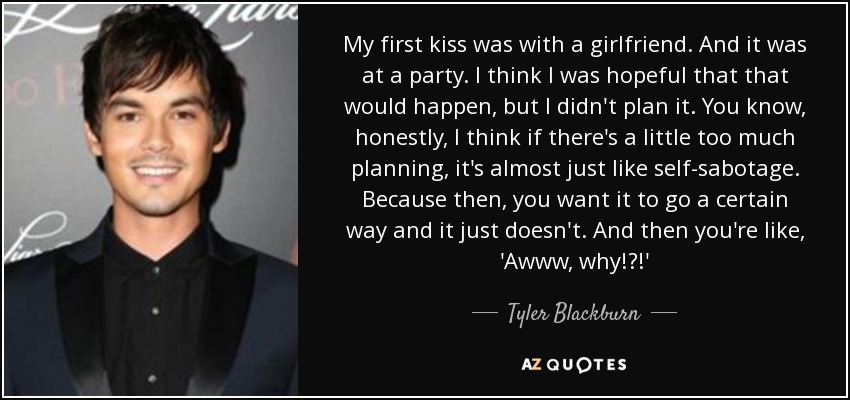 My first kiss was with a girlfriend. And it was at a party. I think I was hopeful that that would happen, but I didn't plan it. You know, honestly, I think if there's a little too much planning, it's almost just like self-sabotage. Because then, you want it to go a certain way and it just doesn't. And then you're like, 'Awww, why!?!' - Tyler Blackburn